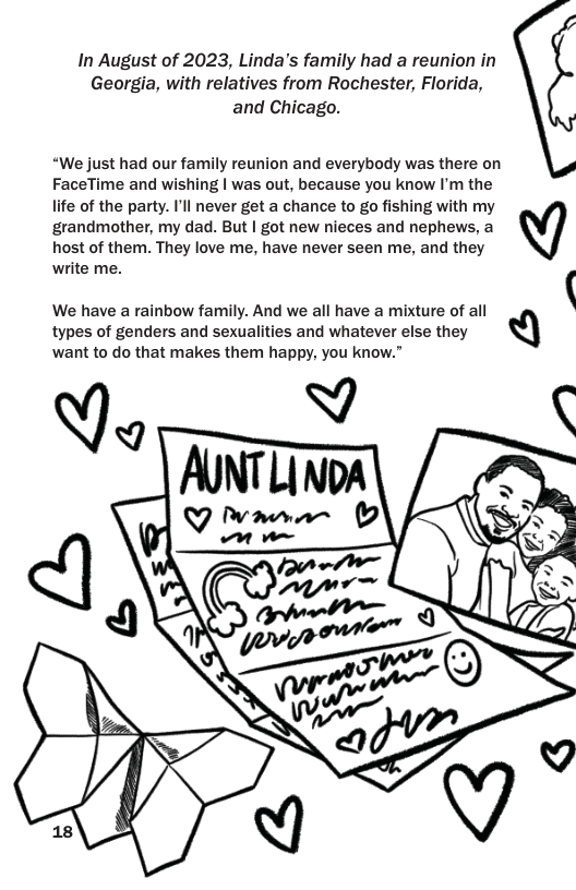In August of 2023, Linda’s family had a reunion in Georgia, with relatives from Rochester, Florida, and Chicago. “We just had our family reunion and everybody was there on FaceTime and wishing | was out, because you know I’m the life of the party. I’ll never get a chance to go fishing with my grandmother, my dad. But | got new nieces and nephews, a host of them. They love me, have never seen me, and they write me. ‘ types of genders and sexualities and whatever else they We have a rainbow family. And we all have a mixture of all Q want to do that makes them happy, you know.”